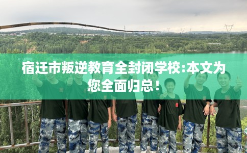 宿迁市叛逆教育全封闭学校:本文为您全面归总！