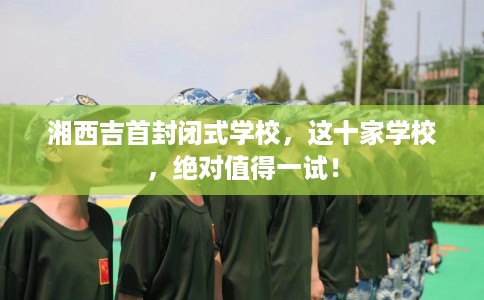 湘西吉首封闭式学校,这十家学校,绝对值得一试! 湘西吉首封闭式学校,这十家学校,绝对值得一试!
