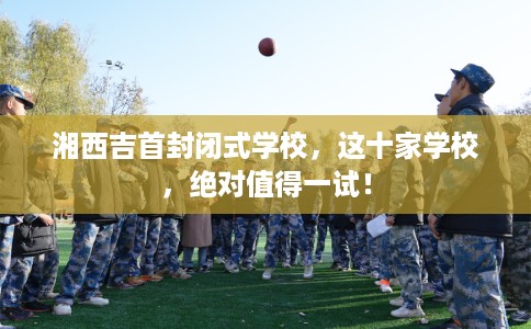 湘西吉首封闭式学校,这十家学校,绝对值得一试! 湘西吉首封闭式学校,这十家学校,绝对值得一试!