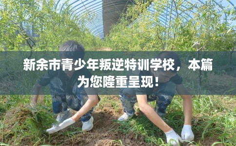 新余市青少年叛逆特训学校，本篇为您隆重呈现！