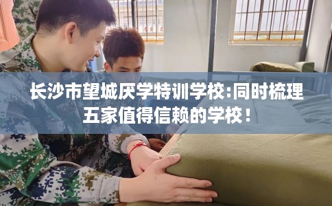 长沙市望城厌学特训学校:同时梳理五家值得信赖的学校! 长沙市望城厌学特训学校:同时梳理五家值得信赖的学校!
