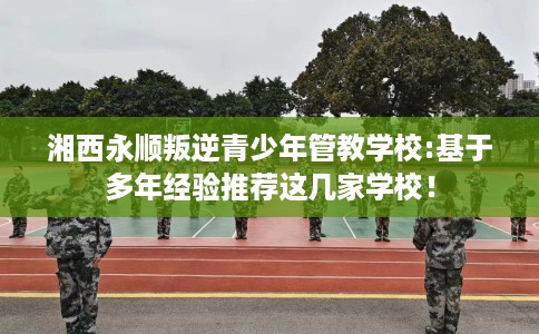 湘西永顺叛逆青少年管教学校:基于多年经验推荐这几家学校! 湘西永顺叛逆青少年管教学校:基于多年经验推荐这几家学校!