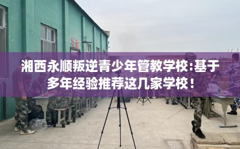 湘西永顺叛逆青少年管教学校:基于多年经验推荐这几家学校! 湘西永顺叛逆青少年管教学校:基于多年经验推荐这几家学校!