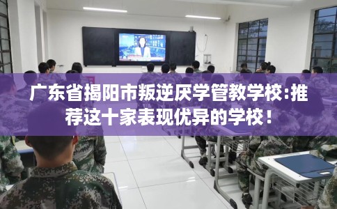 广东省揭阳市叛逆厌学管教学校:推荐这十家表现优异的学校！