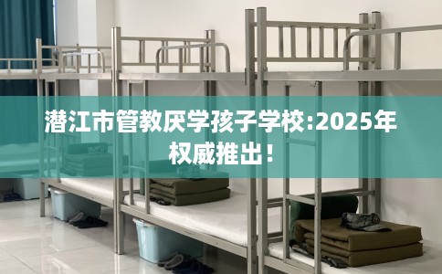 潜江市管教厌学孩子学校:2025年权威推出! 潜江市管教厌学孩子学校:2025年权威推出!