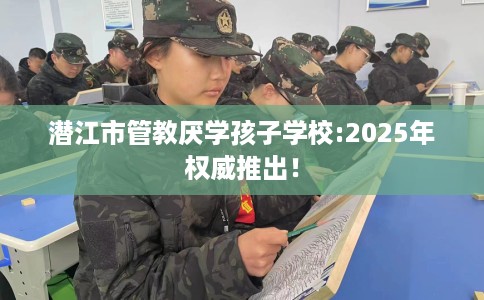 潜江市管教厌学孩子学校:2025年权威推出! 潜江市管教厌学孩子学校:2025年权威推出!