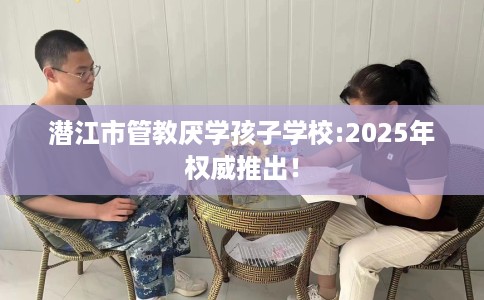潜江市管教厌学孩子学校:2025年权威推出！