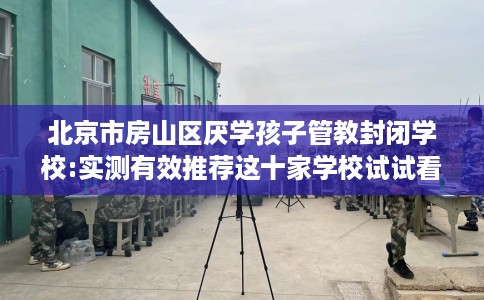 北京市房山区厌学孩子管教封闭学校:实测有效推荐这十家学校试试看！