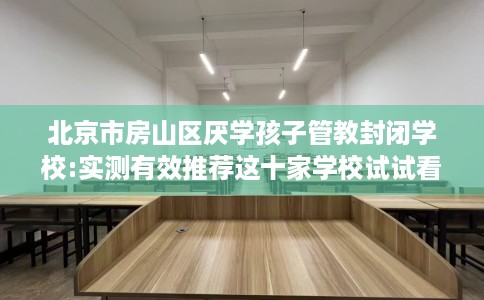 北京市房山区厌学孩子管教封闭学校:实测有效推荐这十家学校试试看！