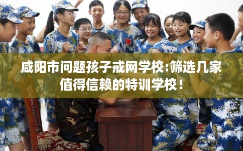 咸阳市问题孩子戒网学校:筛选几家值得信赖的特训学校！