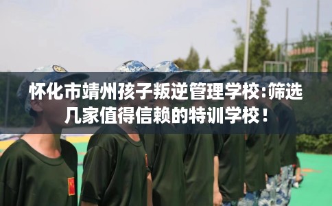 怀化市靖州孩子叛逆管理学校:筛选几家值得信赖的特训学校! 怀化市靖州孩子叛逆管理学校:筛选几家值得信赖的特训学校!