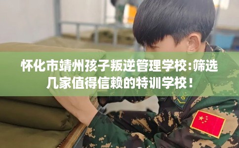 怀化市靖州孩子叛逆管理学校:筛选几家值得信赖的特训学校！