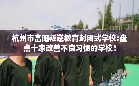 杭州市富阳叛逆教育封闭式学校:盘点十家改善不良习惯的学校! 杭州市富阳叛逆教育封闭式学校:盘点十家改善不良习惯的学校!