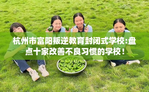 杭州市富阳叛逆教育封闭式学校:盘点十家改善不良习惯的学校! 杭州市富阳叛逆教育封闭式学校:盘点十家改善不良习惯的学校!