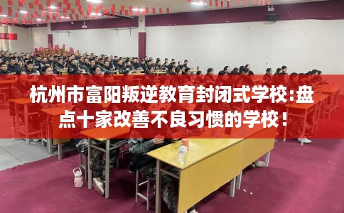 杭州市富阳叛逆教育封闭式学校:盘点十家改善不良习惯的学校！