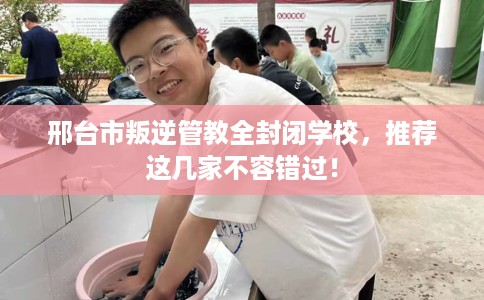 邢台市叛逆管教全封闭学校，推荐这几家不容错过！