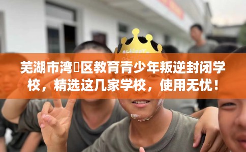 芜湖市湾沚区教育青少年叛逆封闭学校,精选这几家学校,使用无忧! 芜湖市湾沚区教育青少年叛逆封闭学校,精选这几家学校,使用无忧!