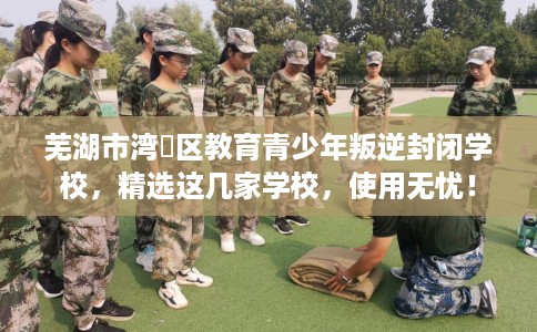 芜湖市湾沚区教育青少年叛逆封闭学校，精选这几家学校，使用无忧！