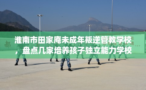 淮南市田家庵未成年叛逆管教学校,盘点几家培养孩子独立能力学校! 淮南市田家庵未成年叛逆管教学校,盘点几家培养孩子独立能力学校!