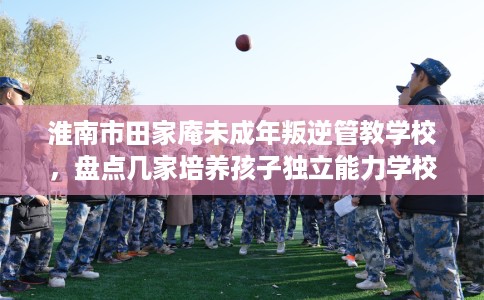 淮南市田家庵未成年叛逆管教学校，盘点几家培养孩子独立能力学校！