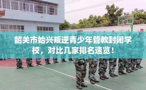 韶关市始兴叛逆青少年管教封闭学校,对比几家排名速览! 韶关市始兴叛逆青少年管教封闭学校,对比几家排名速览!