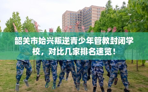 韶关市始兴叛逆青少年管教封闭学校，对比几家排名速览！