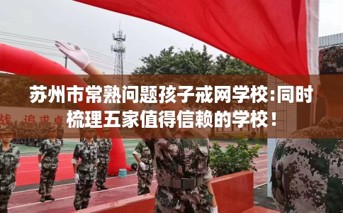 苏州市常熟问题孩子戒网学校:同时梳理五家值得信赖的学校！