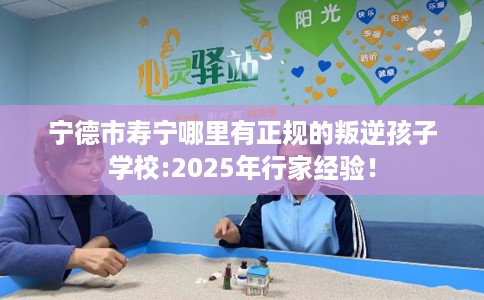 宁德市寿宁哪里有正规的叛逆孩子学校:2025年行家经验！