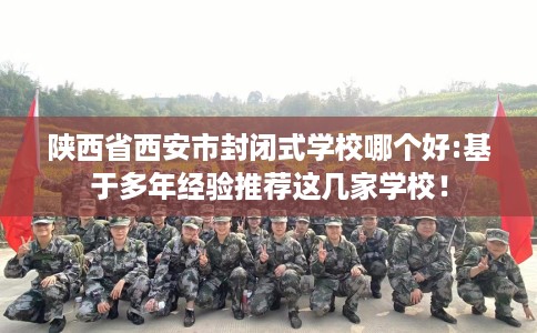 陕西省西安市封闭式学校哪个好:基于多年经验推荐这几家学校！