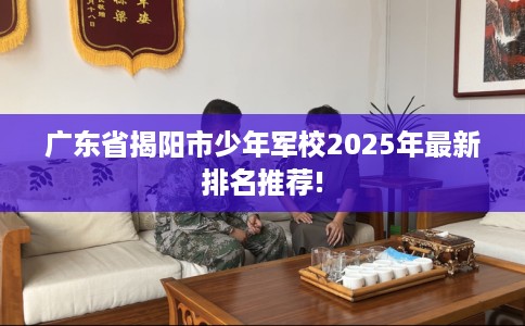 广东省揭阳市少年军校2025年最新排名推荐! 广东省揭阳市少年军校2025年最新排名推荐!