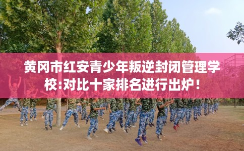 黄冈市红安青少年叛逆封闭管理学校:对比十家排名进行出炉！