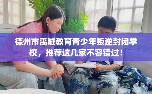 德州市禹城教育青少年叛逆封闭学校，推荐这几家不容错过！