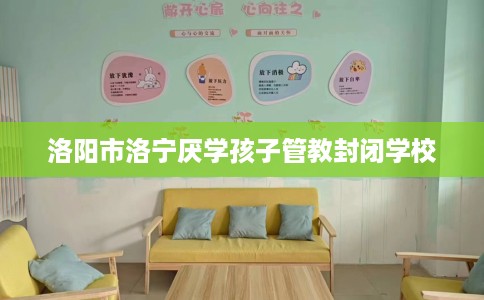 洛阳市洛宁厌学孩子管教封闭学校