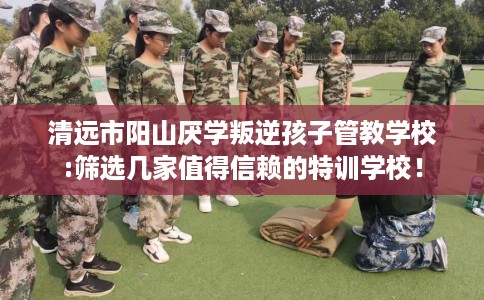 清远市阳山厌学叛逆孩子管教学校:筛选几家值得信赖的特训学校！