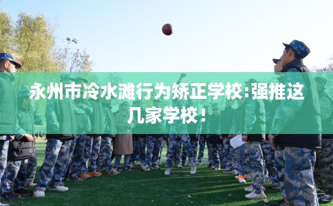 永州市冷水滩行为矫正学校:强推这几家学校! 永州市冷水滩行为矫正学校:强推这几家学校!