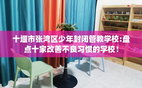 十堰市张湾区少年封闭管教学校:盘点十家改善不良习惯的学校! 十堰市张湾区少年封闭管教学校:盘点十家改善不良习惯的学校!