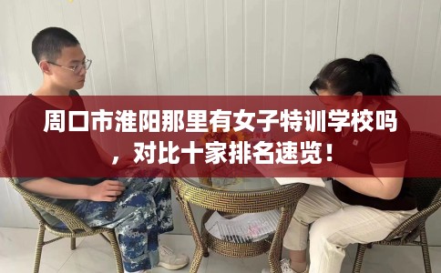 周口市淮阳那里有女子特训学校吗,对比十家排名速览! 周口市淮阳那里有女子特训学校吗,对比十家排名速览!