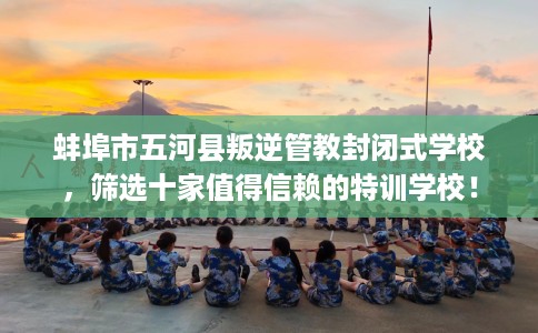 蚌埠市五河县叛逆管教封闭式学校，筛选十家值得信赖的特训学校！