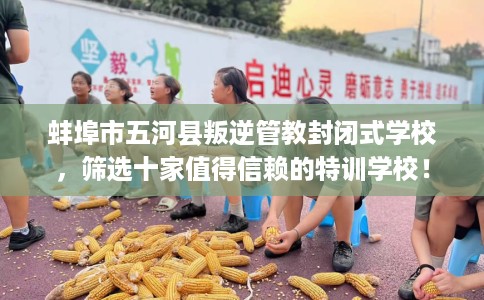 蚌埠市五河县叛逆管教封闭式学校，筛选十家值得信赖的特训学校！