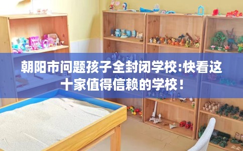 朝阳市问题孩子全封闭学校:快看这十家值得信赖的学校! 朝阳市问题孩子全封闭学校:快看这十家值得信赖的学校!