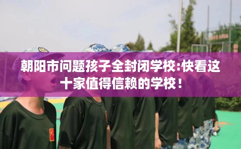 朝阳市问题孩子全封闭学校:快看这十家值得信赖的学校！