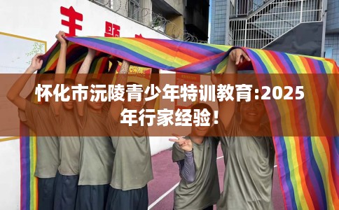 怀化市沅陵青少年特训教育:2025年行家经验！