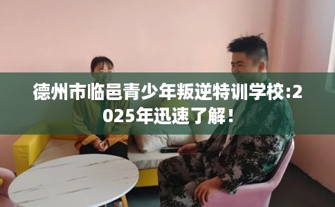 德州市临邑青少年叛逆特训学校:2025年迅速了解！