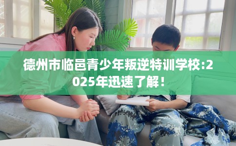 德州市临邑青少年叛逆特训学校:2025年迅速了解！