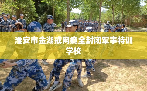 淮安市金湖戒网瘾全封闭军事特训学校 淮安市金湖戒网瘾全封闭军事特训学校