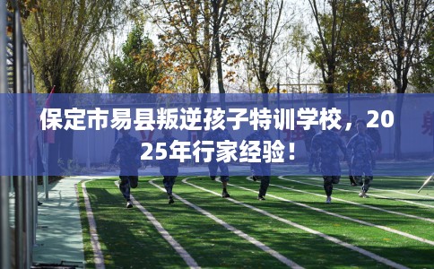 保定市易县叛逆孩子特训学校，2025年行家经验！