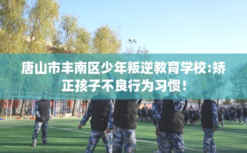 唐山市丰南区少年叛逆教育学校:矫正孩子不良行为习惯！