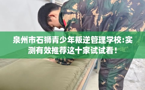 泉州市石狮青少年叛逆管理学校:实测有效推荐这十家试试看！