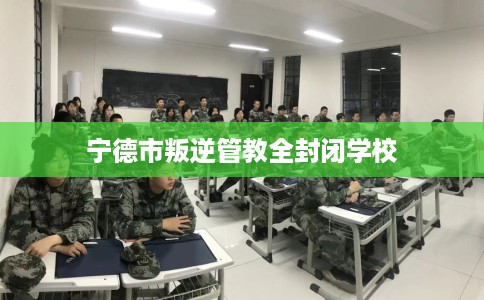 宁德市叛逆管教全封闭学校