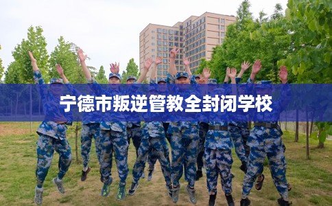 宁德市叛逆管教全封闭学校